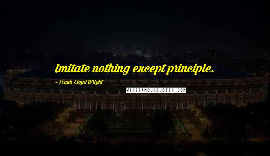 Frank Lloyd Wright Quotes: Imitate nothing except principle.