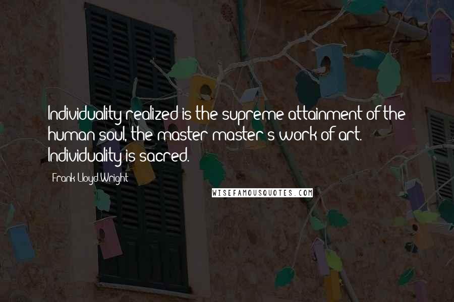 Frank Lloyd Wright Quotes: Individuality realized is the supreme attainment of the human soul, the master-master's work of art. Individuality is sacred.