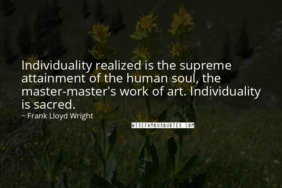 Frank Lloyd Wright Quotes: Individuality realized is the supreme attainment of the human soul, the master-master's work of art. Individuality is sacred.
