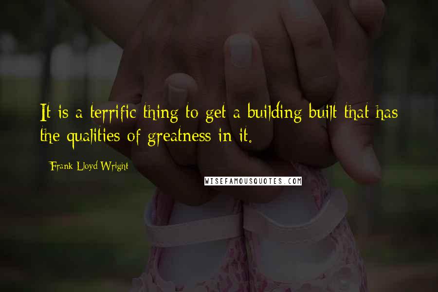 Frank Lloyd Wright Quotes: It is a terrific thing to get a building built that has the qualities of greatness in it.