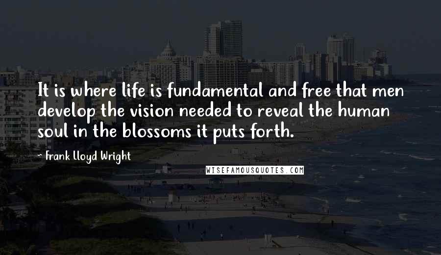 Frank Lloyd Wright Quotes: It is where life is fundamental and free that men develop the vision needed to reveal the human soul in the blossoms it puts forth.