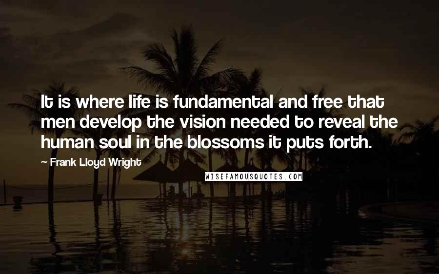 Frank Lloyd Wright Quotes: It is where life is fundamental and free that men develop the vision needed to reveal the human soul in the blossoms it puts forth.