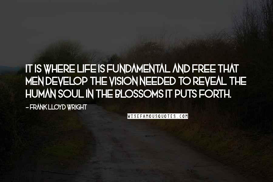 Frank Lloyd Wright Quotes: It is where life is fundamental and free that men develop the vision needed to reveal the human soul in the blossoms it puts forth.