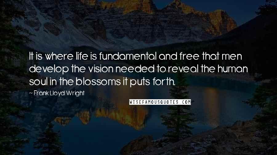 Frank Lloyd Wright Quotes: It is where life is fundamental and free that men develop the vision needed to reveal the human soul in the blossoms it puts forth.