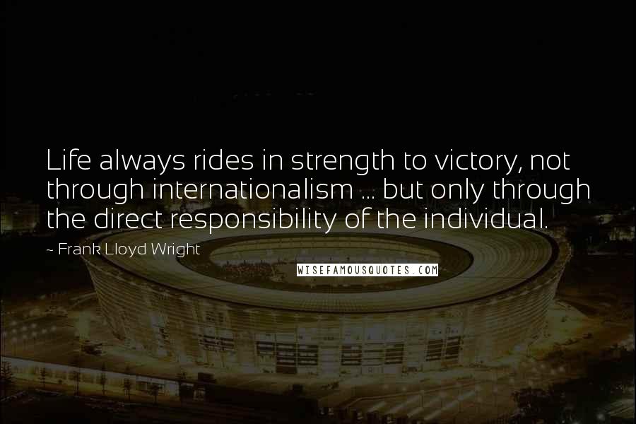 Frank Lloyd Wright Quotes: Life always rides in strength to victory, not through internationalism ... but only through the direct responsibility of the individual.