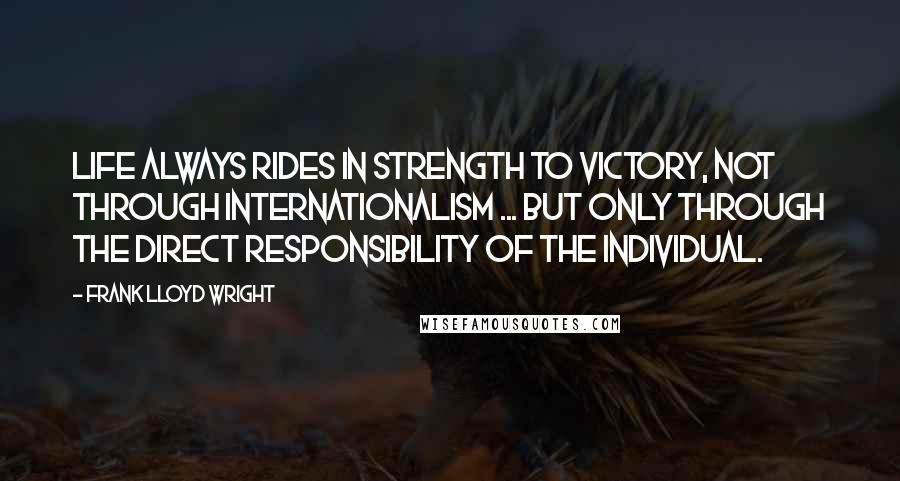 Frank Lloyd Wright Quotes: Life always rides in strength to victory, not through internationalism ... but only through the direct responsibility of the individual.