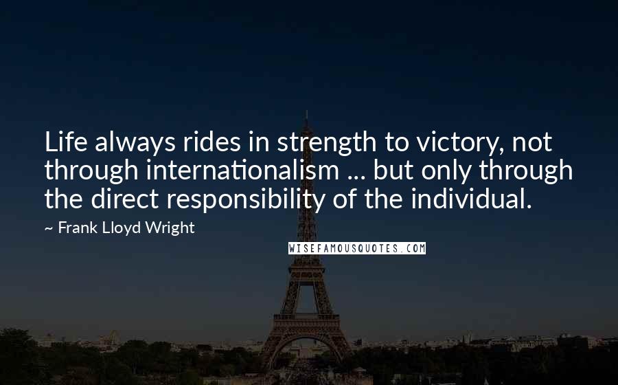 Frank Lloyd Wright Quotes: Life always rides in strength to victory, not through internationalism ... but only through the direct responsibility of the individual.