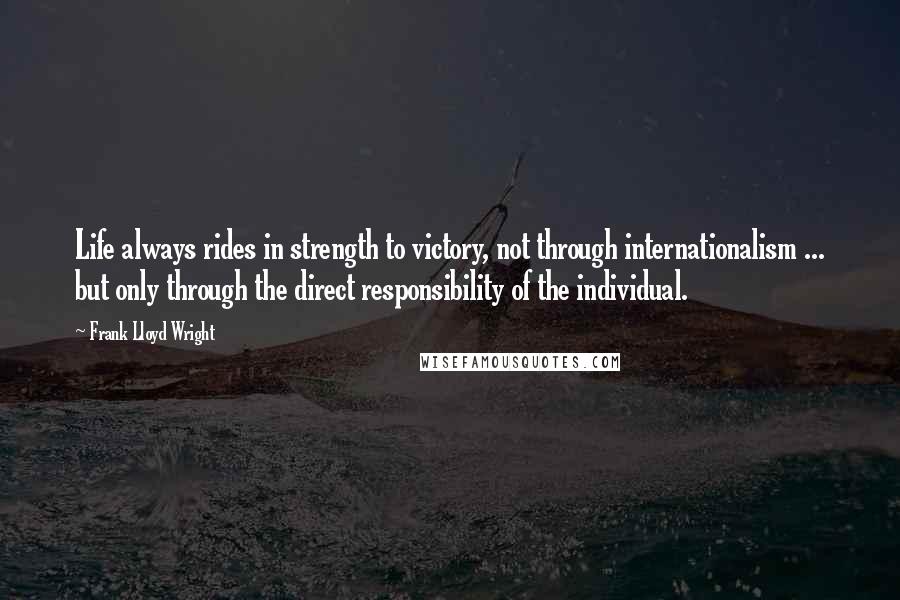 Frank Lloyd Wright Quotes: Life always rides in strength to victory, not through internationalism ... but only through the direct responsibility of the individual.