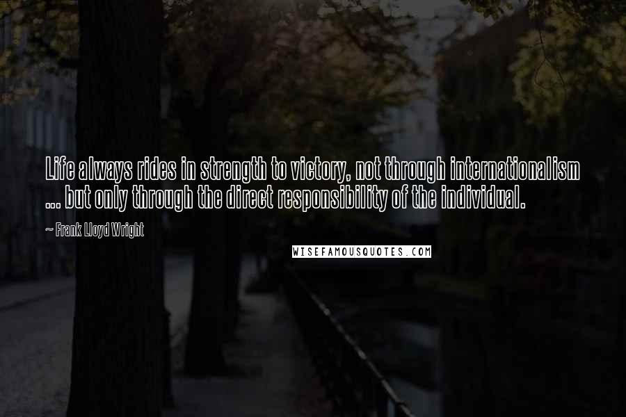 Frank Lloyd Wright Quotes: Life always rides in strength to victory, not through internationalism ... but only through the direct responsibility of the individual.