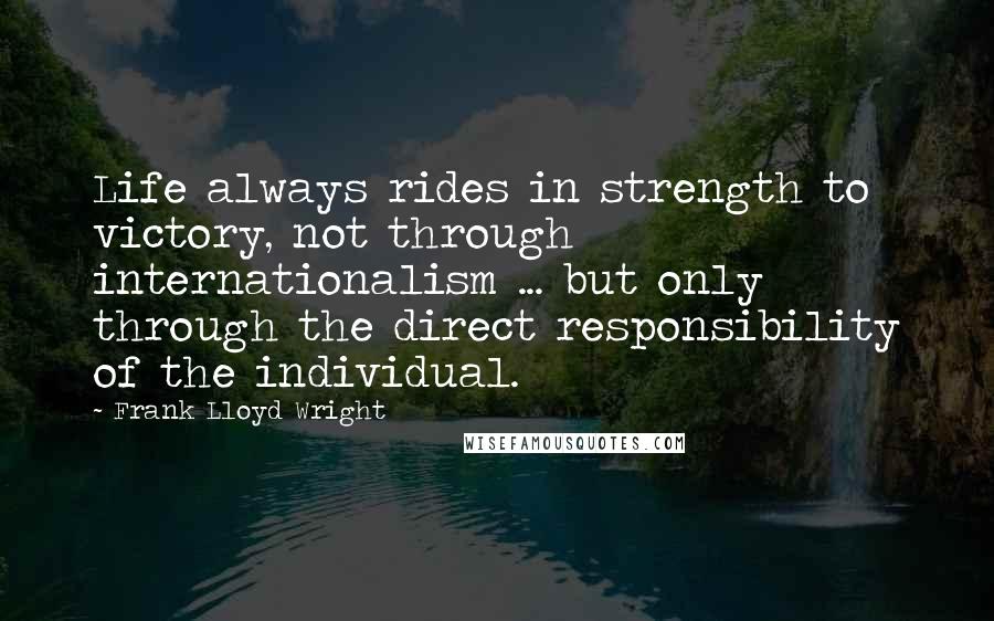 Frank Lloyd Wright Quotes: Life always rides in strength to victory, not through internationalism ... but only through the direct responsibility of the individual.