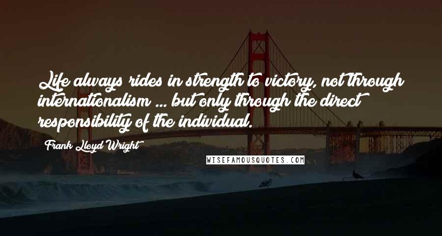 Frank Lloyd Wright Quotes: Life always rides in strength to victory, not through internationalism ... but only through the direct responsibility of the individual.
