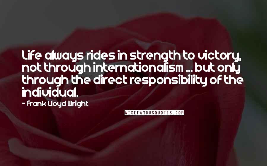 Frank Lloyd Wright Quotes: Life always rides in strength to victory, not through internationalism ... but only through the direct responsibility of the individual.