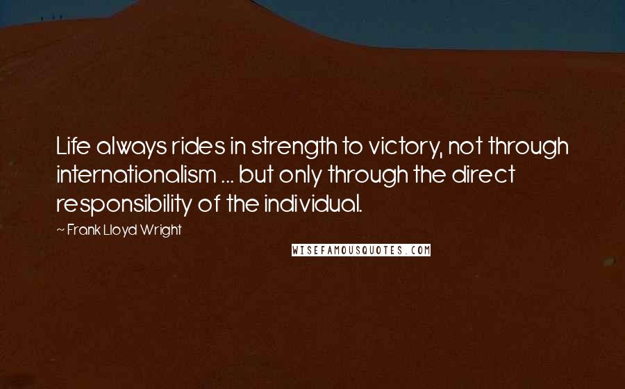 Frank Lloyd Wright Quotes: Life always rides in strength to victory, not through internationalism ... but only through the direct responsibility of the individual.