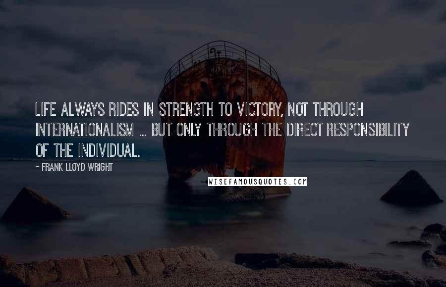 Frank Lloyd Wright Quotes: Life always rides in strength to victory, not through internationalism ... but only through the direct responsibility of the individual.