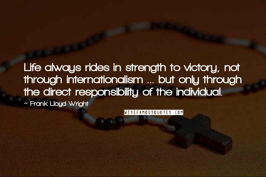 Frank Lloyd Wright Quotes: Life always rides in strength to victory, not through internationalism ... but only through the direct responsibility of the individual.