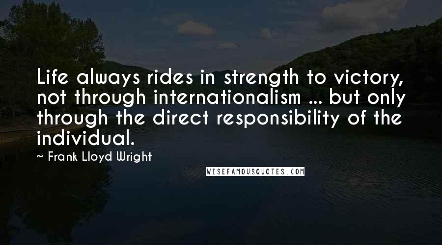 Frank Lloyd Wright Quotes: Life always rides in strength to victory, not through internationalism ... but only through the direct responsibility of the individual.
