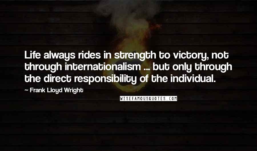 Frank Lloyd Wright Quotes: Life always rides in strength to victory, not through internationalism ... but only through the direct responsibility of the individual.