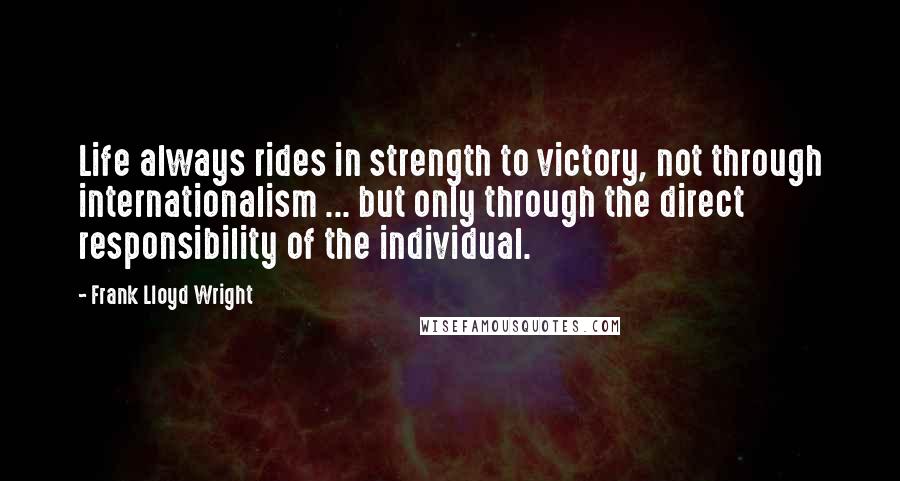Frank Lloyd Wright Quotes: Life always rides in strength to victory, not through internationalism ... but only through the direct responsibility of the individual.
