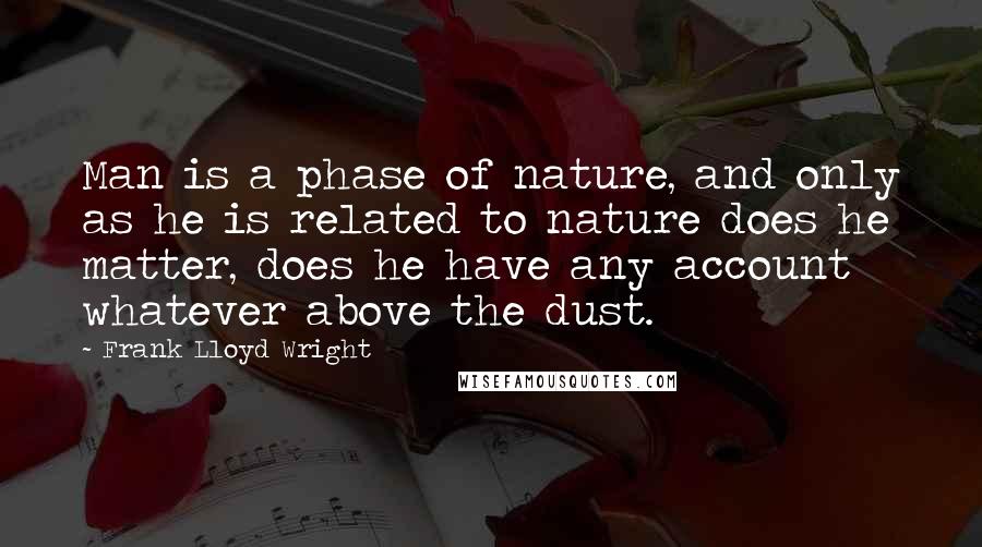 Frank Lloyd Wright Quotes: Man is a phase of nature, and only as he is related to nature does he matter, does he have any account whatever above the dust.