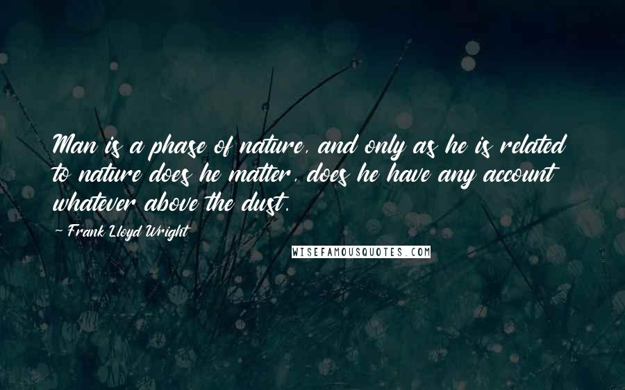Frank Lloyd Wright Quotes: Man is a phase of nature, and only as he is related to nature does he matter, does he have any account whatever above the dust.