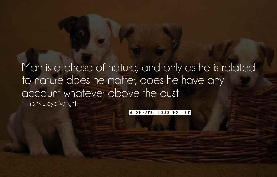 Frank Lloyd Wright Quotes: Man is a phase of nature, and only as he is related to nature does he matter, does he have any account whatever above the dust.