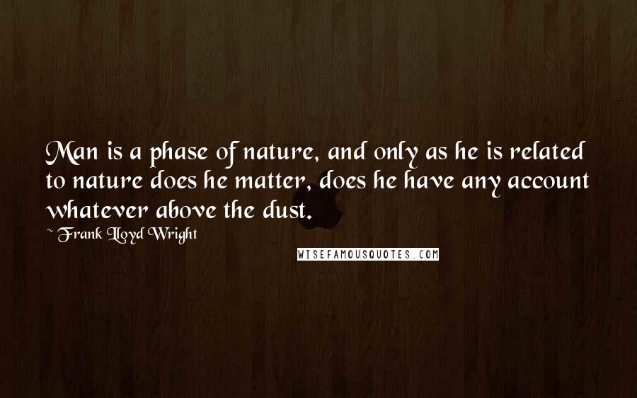 Frank Lloyd Wright Quotes: Man is a phase of nature, and only as he is related to nature does he matter, does he have any account whatever above the dust.