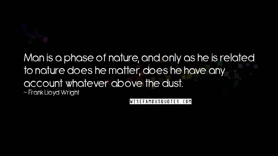 Frank Lloyd Wright Quotes: Man is a phase of nature, and only as he is related to nature does he matter, does he have any account whatever above the dust.