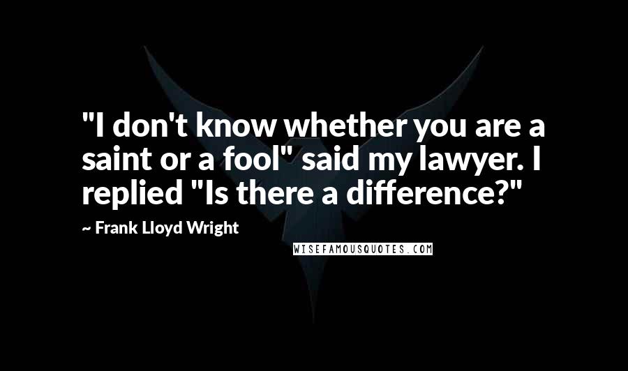 Frank Lloyd Wright Quotes: "I don't know whether you are a saint or a fool" said my lawyer. I replied "Is there a difference?"