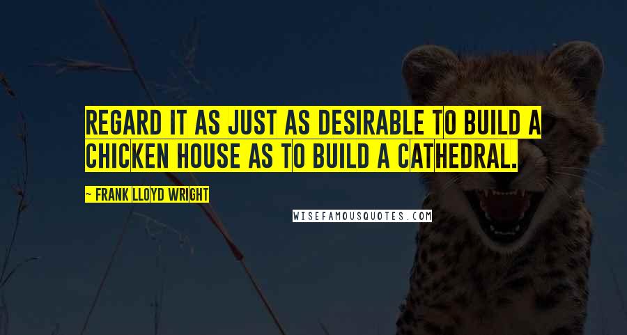 Frank Lloyd Wright Quotes: Regard it as just as desirable to build a chicken house as to build a cathedral.