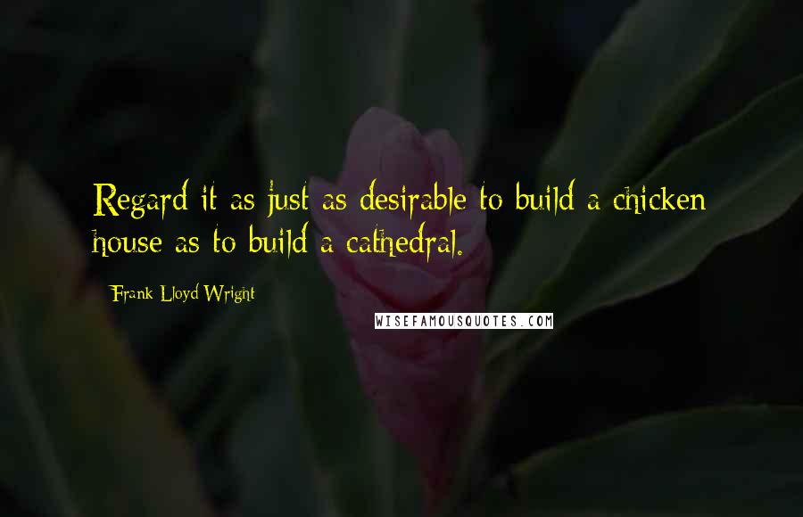 Frank Lloyd Wright Quotes: Regard it as just as desirable to build a chicken house as to build a cathedral.