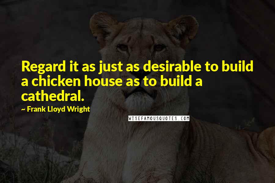 Frank Lloyd Wright Quotes: Regard it as just as desirable to build a chicken house as to build a cathedral.