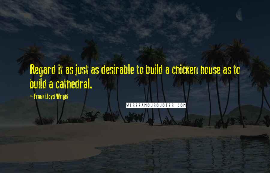 Frank Lloyd Wright Quotes: Regard it as just as desirable to build a chicken house as to build a cathedral.