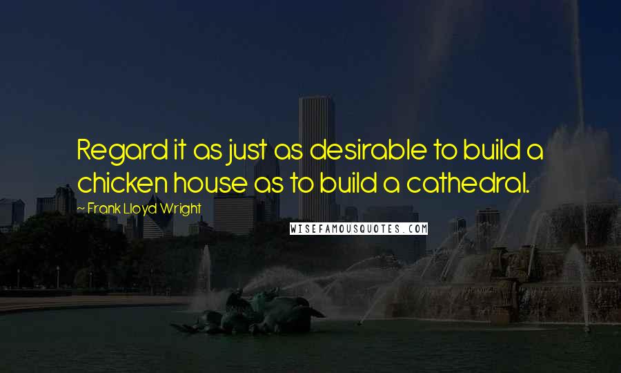 Frank Lloyd Wright Quotes: Regard it as just as desirable to build a chicken house as to build a cathedral.