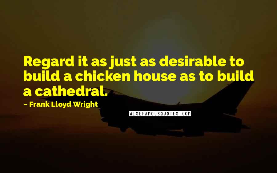 Frank Lloyd Wright Quotes: Regard it as just as desirable to build a chicken house as to build a cathedral.