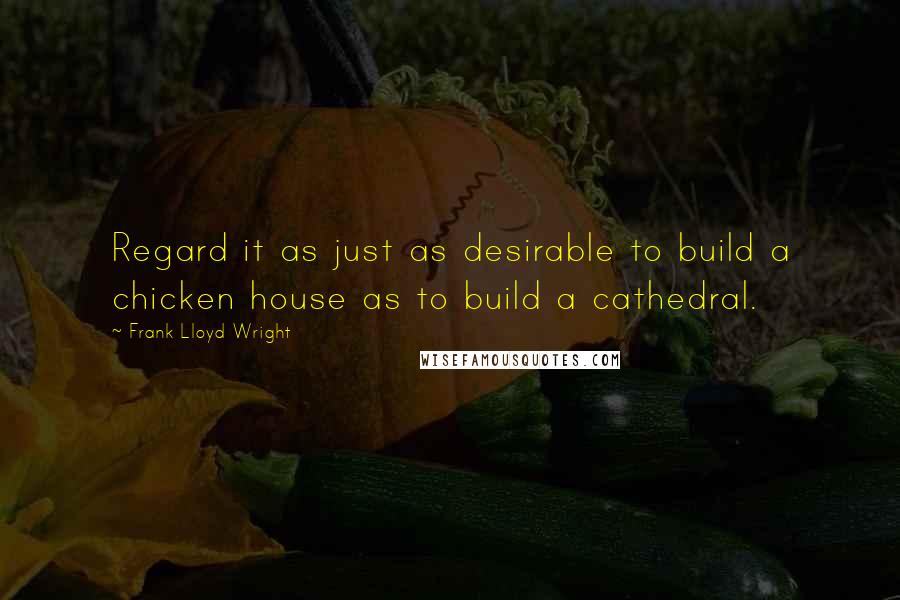 Frank Lloyd Wright Quotes: Regard it as just as desirable to build a chicken house as to build a cathedral.