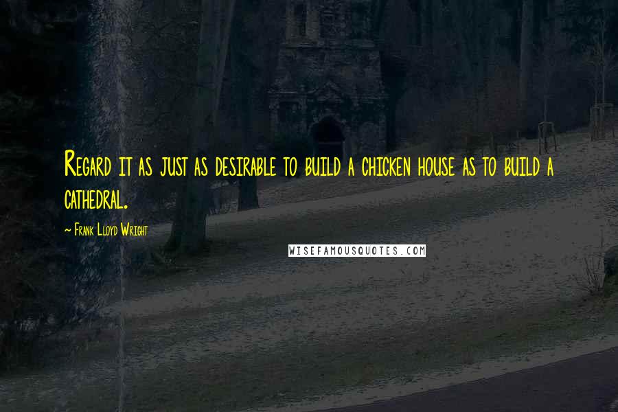 Frank Lloyd Wright Quotes: Regard it as just as desirable to build a chicken house as to build a cathedral.