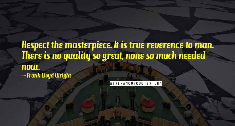 Frank Lloyd Wright Quotes: Respect the masterpiece. It is true reverence to man. There is no quality so great, none so much needed now.