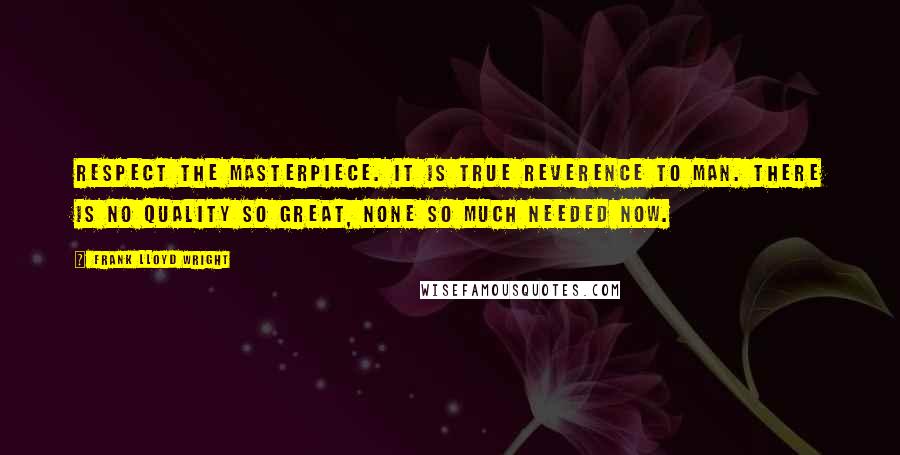 Frank Lloyd Wright Quotes: Respect the masterpiece. It is true reverence to man. There is no quality so great, none so much needed now.