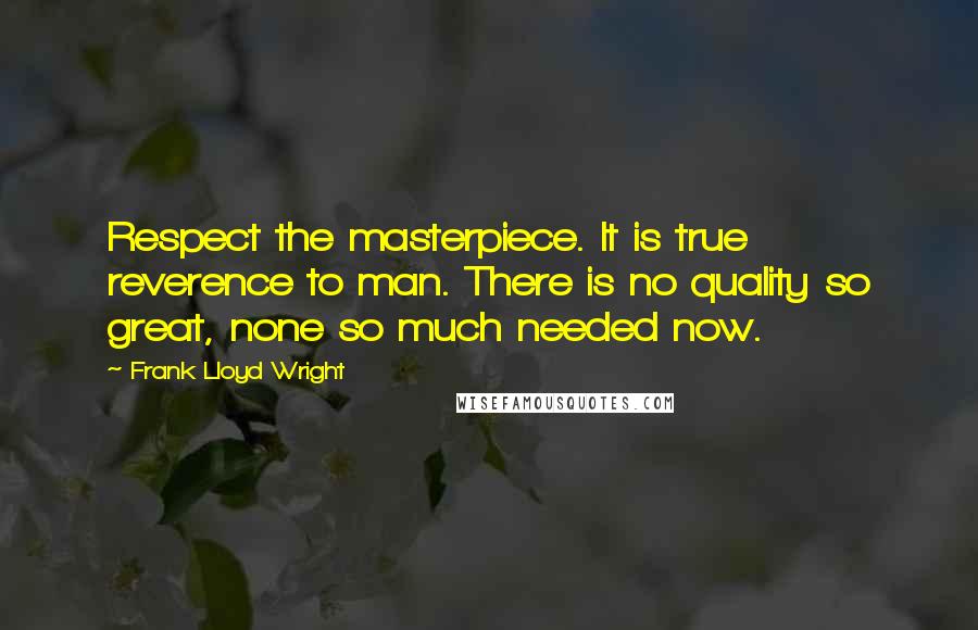 Frank Lloyd Wright Quotes: Respect the masterpiece. It is true reverence to man. There is no quality so great, none so much needed now.