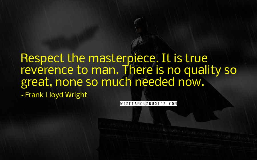 Frank Lloyd Wright Quotes: Respect the masterpiece. It is true reverence to man. There is no quality so great, none so much needed now.