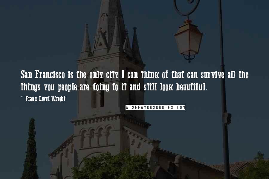 Frank Lloyd Wright Quotes: San Francisco is the only city I can think of that can survive all the things you people are doing to it and still look beautiful.