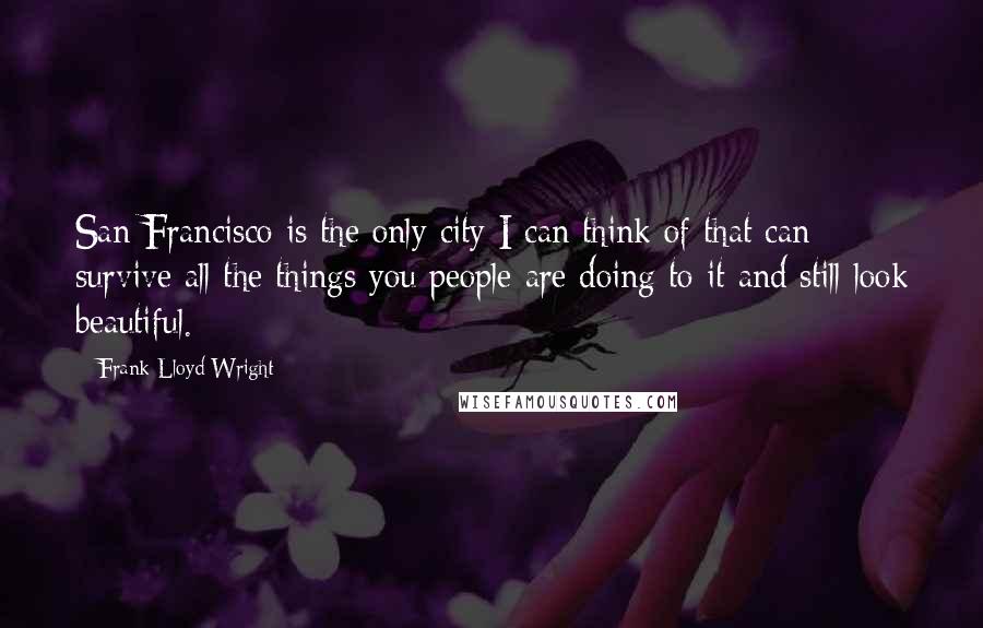 Frank Lloyd Wright Quotes: San Francisco is the only city I can think of that can survive all the things you people are doing to it and still look beautiful.