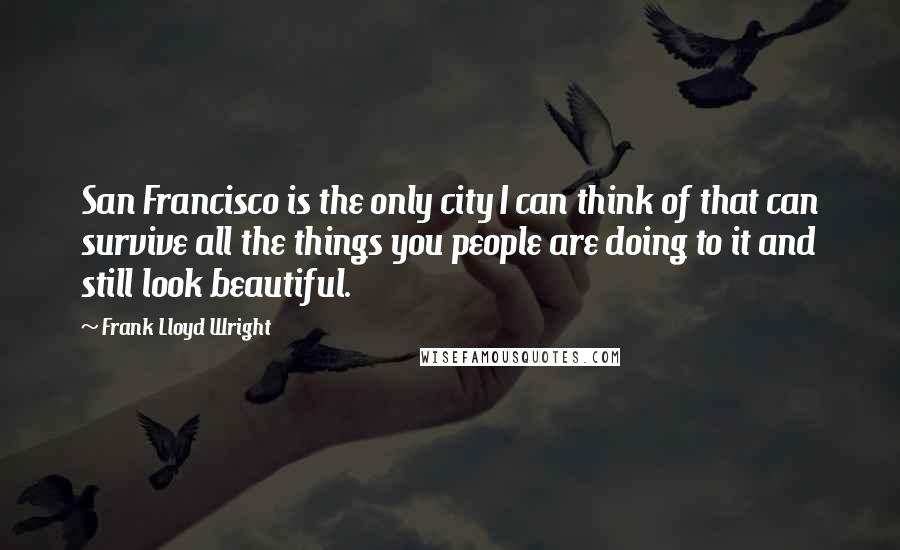 Frank Lloyd Wright Quotes: San Francisco is the only city I can think of that can survive all the things you people are doing to it and still look beautiful.