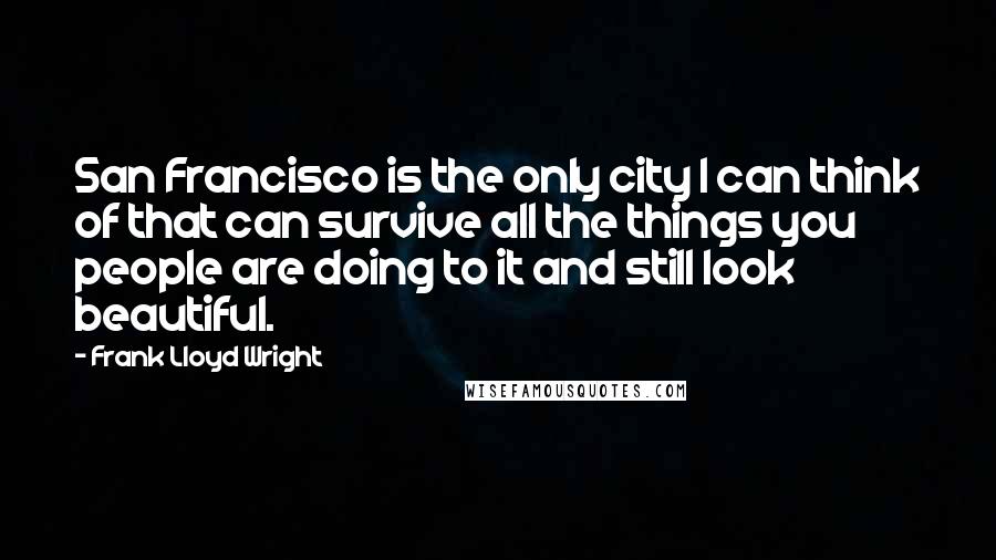Frank Lloyd Wright Quotes: San Francisco is the only city I can think of that can survive all the things you people are doing to it and still look beautiful.