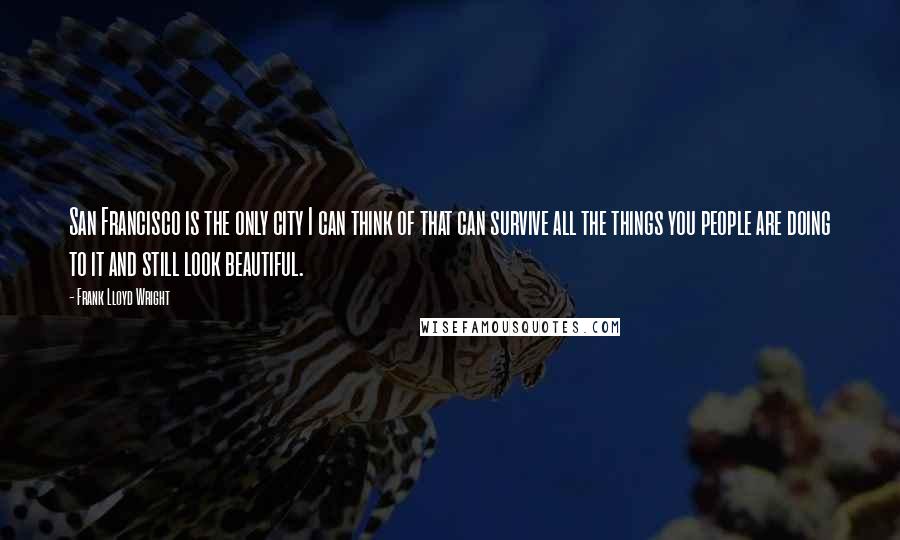 Frank Lloyd Wright Quotes: San Francisco is the only city I can think of that can survive all the things you people are doing to it and still look beautiful.