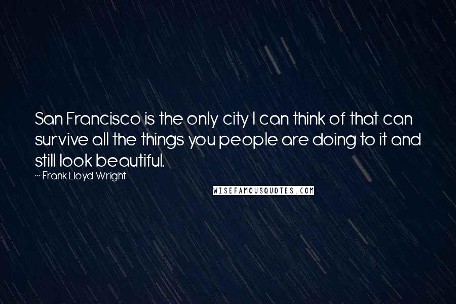 Frank Lloyd Wright Quotes: San Francisco is the only city I can think of that can survive all the things you people are doing to it and still look beautiful.