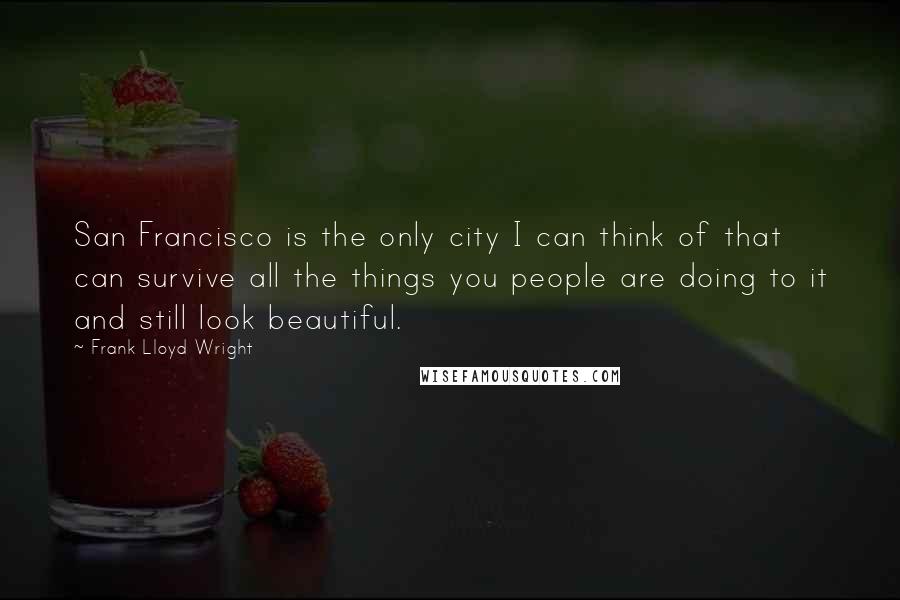 Frank Lloyd Wright Quotes: San Francisco is the only city I can think of that can survive all the things you people are doing to it and still look beautiful.