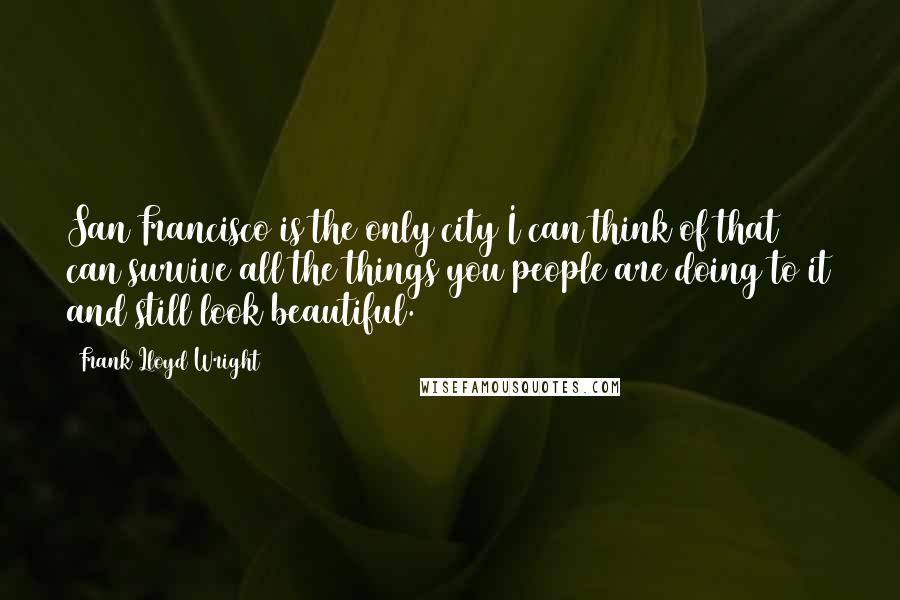 Frank Lloyd Wright Quotes: San Francisco is the only city I can think of that can survive all the things you people are doing to it and still look beautiful.