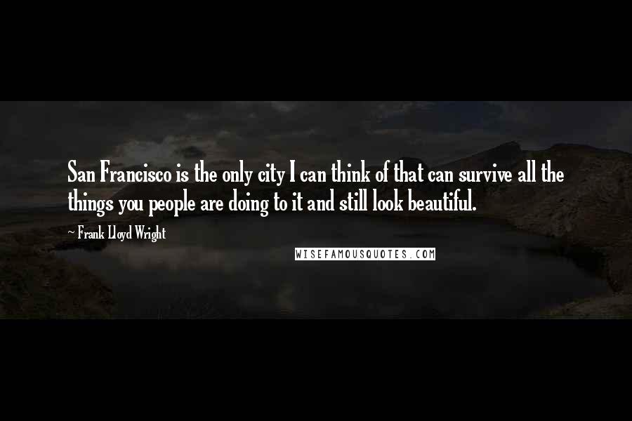 Frank Lloyd Wright Quotes: San Francisco is the only city I can think of that can survive all the things you people are doing to it and still look beautiful.