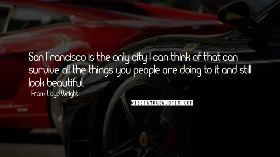 Frank Lloyd Wright Quotes: San Francisco is the only city I can think of that can survive all the things you people are doing to it and still look beautiful.
